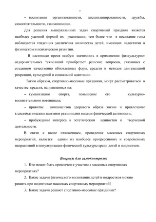 7
−−−− воспитание организованности, дисциплинированности, дружбы,
самостоятельности, взаимопомощи.
Для решения вышеуказанных задач спортивный праздник является
наиболее удачной формой их реализации, тем более что в последние годы
наблюдается тенденция увеличения количества детей, имеющих недостатки в
физическом и психическом развитии.
В настоящее время особую значимость в применении физкультурно-
оздоровительных технологий приобретает решение вопросов, связанных с
созданием качественно обновленных форм, средств и методов двигательной
рекреации, культурной и социальной адаптации.
Таким образом, спортивно-массовые праздники, могут рассматриваться в
качестве средств, направленных на:
−−−− гуманизацию спорта, повышение его культурно-
воспитательного потенциала;
−−−− привитие компонентов здорового образа жизни и привлечение
к систематическим занятиям различными видами физической активности;
−−−− пробуждение интереса к эстетическим ценностям и творческой
деятельности.
В связи с выше изложенным, проведение массовых спортивных
мероприятий, является одним из наиболее прогрессивных и современных
направлений в популяризации физической культуры среди детей и подростков.
Вопросы для самоконтроля:
1. Кто может быть привлечен к участию в массовых спортивных
мероприятиях?
2. Какие задачи физического воспитания детей и подростков можно
решить при подготовке массовых спортивных мероприятий?
3. Какие задачи решают спортивно-массовые праздники?
Copyright ОАО «ЦКБ «БИБКОМ» & ООО «Aгентство Kнига-Cервис»
 