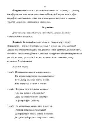 70
Оборудование: плакаты; газетные материалы на спортивную тематику
для оформления зала; аудиозапись песни «Выходной марш», магнитофон,
микрофон; интерактивная доска для демонстрации материала о здоровье;
грамоты, медали для награждения участников.
Вступление
Дети входят в зал под музыку «Выходного марша», команды
выстраиваются в шеренги.
Ведущий. Здравствуйте, дорогие гости! Говорить друг другу:
«Здравствуй» – это значит желать здоровья. Я желаю вам всем здоровья!
Сегодня мы проводим праздник под девизом: «Чтоб здоровым, сильным быть,
со спортом мы должны дружить!». В нашей конкурсной программе принимают
участие дети и их родители. А те, кто не вошел в состав команд, станут
активными болельщиками.
Выходят чтецы.
Чтец 1: Приветствуем всех, кто время нашел,
И в школу на праздник здоровья пришел!
Пусть ветер стучится снегом в окно,
Но в зале у нас и тепло, и светло!
Чтец 2: Здоровье свое бережем с малых лет –
Оно нас избавит от боли и бед!
Дело не в таинственной микстуре –
В физкультуре! (Хором.)
Чтец 1: Да здравствуют сетки, мячи и ракетки,
Зеленое поле и солнечный свет!
Да здравствует отдых, борьба и походы!
Да здравствует радость спортивных побед!
Copyright ОАО «ЦКБ «БИБКОМ» & ООО «Aгентство Kнига-Cервис»
 