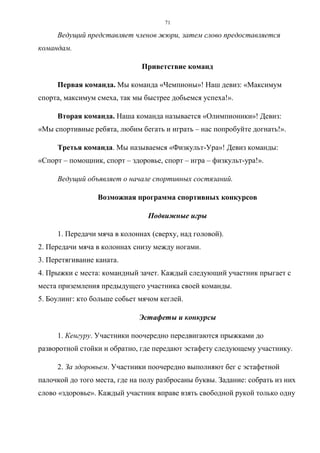 71
Ведущий представляет членов жюри, затем слово предоставляется
командам.
Приветствие команд
Первая команда. Мы команда «Чемпионы»! Наш девиз: «Максимум
спорта, максимум смеха, так мы быстрее добьемся успеха!».
Вторая команда. Наша команда называется «Олимпионики»! Девиз:
«Мы спортивные ребята, любим бегать и играть – нас попробуйте догнать!».
Третья команда. Мы называемся «Физкульт-Ура»! Девиз команды:
«Спорт – помощник, спорт – здоровье, спорт – игра – физкульт-ура!».
Ведущий объявляет о начале спортивных состязаний.
Возможная программа спортивных конкурсов
Подвижные игры
1. Передачи мяча в колоннах (сверху, над головой).
2. Передачи мяча в колоннах снизу между ногами.
3. Перетягивание каната.
4. Прыжки с места: командный зачет. Каждый следующий участник прыгает с
места приземления предыдущего участника своей команды.
5. Боулинг: кто больше собьет мячом кеглей.
Эстафеты и конкурсы
1. Кенгуру. Участники поочередно передвигаются прыжками до
разворотной стойки и обратно, где передают эстафету следующему участнику.
2. За здоровьем. Участники поочередно выполняют бег с эстафетной
палочкой до того места, где на полу разбросаны буквы. Задание: собрать из них
слово «здоровье». Каждый участник вправе взять свободной рукой только одну
Copyright ОАО «ЦКБ «БИБКОМ» & ООО «Aгентство Kнига-Cервис»
 