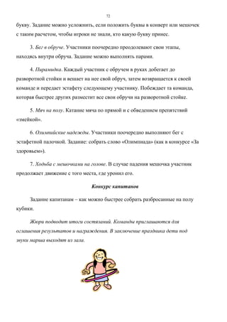 72
букву. Задание можно усложнить, если положить буквы в конверт или мешочек
с таким расчетом, чтобы игроки не знали, кто какую букву принес.
3. Бег в обруче. Участники поочередно преодолевают свои этапы,
находясь внутри обруча. Задание можно выполнять парами.
4. Пирамидка. Каждый участник с обручем в руках добегает до
разворотной стойки и вешает на нее свой обруч, затем возвращается к своей
команде и передает эстафету следующему участнику. Побеждает та команда,
которая быстрее других разместит все свои обручи на разворотной стойке.
5. Мяч на полу. Катание мяча по прямой и с обведением препятствий
«змейкой».
6. Олимпийские надежды. Участники поочередно выполняют бег с
эстафетной палочкой. Задание: собрать слово «Олимпиада» (как в конкурсе «За
здоровьем»).
7. Ходьба с мешочками на голове. В случае падения мешочка участник
продолжает движение с того места, где уронил его.
Конкурс капитанов
Задание капитанам – как можно быстрее собрать разбросанные на полу
кубики.
Жюри подводит итоги состязаний. Команды приглашаются для
оглашения результатов и награждения. В заключение праздника дети под
звуки марша выходят из зала.
Copyright ОАО «ЦКБ «БИБКОМ» & ООО «Aгентство Kнига-Cервис»
 