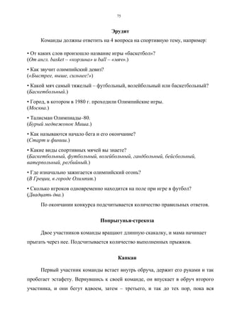 75
Эрудит
Команды должны ответить на 4 вопроса на спортивную тему, например:
• От каких слов произошло название игры «баскетбол»?
(От англ. basket – «корзина» и ball – «мяч».)
• Как звучит олимпийский девиз?
(«Быстрее, выше, сильнее!»)
• Какой мяч самый тяжелый – футбольный, волейбольный или баскетбольный?
(Баскетбольный.)
• Город, в котором в 1980 г. проходили Олимпийские игры.
(Москва.)
• Талисман Олимпиады–80.
(Бурый медвежонок Миша.)
• Как называются начало бега и его окончание?
(Старт и финиш.)
• Какие виды спортивных мячей вы знаете?
(Баскетбольный, футбольный, волейбольный, гандбольный, бейсбольный,
ватерпольный, регбийный.)
• Где изначально зажигается олимпийский огонь?
(В Греции, в городе Олимпии.)
• Сколько игроков одновременно находится на поле при игре в футбол?
(Двадцать два.)
По окончании конкурса подсчитывается количество правильных ответов.
Попрыгунья-стрекоза
Двое участников команды вращают длинную скакалку, и мама начинает
прыгать через нее. Подсчитывается количество выполненных прыжков.
Капкан
Первый участник команды встает внутрь обруча, держит его руками и так
пробегает эстафету. Вернувшись к своей команде, он впускает в обруч второго
участника, и они бегут вдвоем, затем – третьего, и так до тех пор, пока вся
Copyright ОАО «ЦКБ «БИБКОМ» & ООО «Aгентство Kнига-Cервис»
 