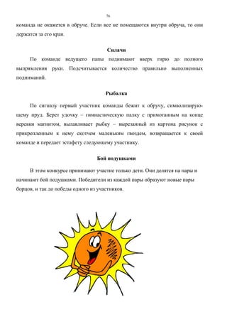 76
команда не окажется в обруче. Если все не помещаются внутри обруча, то они
держатся за его края.
Силачи
По команде ведущего папы поднимают вверх гирю до полного
выпрямления руки. Подсчитывается количество правильно выполненных
подниманий.
Рыбалка
По сигналу первый участник команды бежит к обручу, символизирую-
щему пруд. Берет удочку – гимнастическую палку с примотанным на конце
веревки магнитом, вылавливает рыбку – вырезанный из картона рисунок с
прикрепленным к нему скотчем маленьким гвоздем, возвращается к своей
команде и передает эстафету следующему участнику.
Бой подушками
В этом конкурсе принимают участие только дети. Они делятся на пары и
начинают бой подушками. Победители из каждой пары образуют новые пары
борцов, и так до победы одного из участников.
Copyright ОАО «ЦКБ «БИБКОМ» & ООО «Aгентство Kнига-Cервис»
 