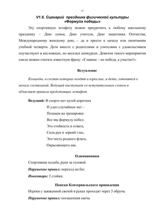 77
V1.6. Сценарий праздника физической культуры
«Формула победы»
Эту спортивную эстафету можно приурочить к любому школьному
празднику – Дню семьи, Дню учителя, Дню защитника Отечества,
Международному женскому дню, – да и просто к началу или окончанию
учебной четверти. Дети вместе с родителями и учителями с удовольствием
поучаствуют в несложных, но веселых конкурсах. Девизом такого мероприятия
смело можно считать известную фразу: «Главное – не победа, а участие!».
Вступление
Команды, в состав которых входят и взрослые, и дети, готовятся к
началу состязаний. Ведущий выступает со вступительным словом и
объясняет правила предстоящих эстафет.
Ведущий: В спорте нет путей коротких
И удач случайных нет –
Познаем на тренировке
Все мы формулу побед:
Это стойкость и отвага,
Сила рук и зоркий глаз,
Это честь родного флага,
Окрыляющего нас.
Олимпионики
Спортивная ходьба, руки за головой.
Нарушение правил: переход на бег.
Инвентарь: 2 стойки.
Поиски Кентервильского привидения
Игроки с зажженной свечой в руках проходят через 3 обруча.
Нарушение правил: погашенная свеча.
Copyright ОАО «ЦКБ «БИБКОМ» & ООО «Aгентство Kнига-Cервис»
 