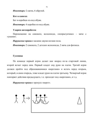 78
Инвентарь: 2 свечи, 6 обручей.
Кот в сапогах
Бег в коробках из-под обуви.
Инвентарь: 4 коробки из-под обуви.
Ударим автопробегом
Перемещение на самокате, велосипеде, «попрыгунчике» – мяче с
«ушами».
Нарушение правил: касание двумя ногами пола.
Инвентарь: 2 самоката, 2 детских велосипеда, 2 мяча для фитнеса.
Гусеница
По команде первый игрок делает шаг вперед из-за стартовой линии,
второй встает перед ним. Первый кладет ему руки на плечи. Третий игрок
должен пройти под образовавшимися «воротами» и встать перед вторым,
который, в свою очередь, тоже кладет руки на плечи третьему. Четвертый игрок
повторяет действия предыдущего, т.е. проходит под «воротами», и т.д.
Нарушение правил: пропуск «ворот».
Copyright ОАО «ЦКБ «БИБКОМ» & ООО «Aгентство Kнига-Cервис»
 