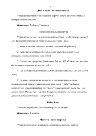 79
Двое в лодке, не считая собаки
Участники пробегают дистанцию в обруче, волоча за собой веревку с
прикрепленным кольцом.
Инвентарь: 2 обруча, 2 веревки.
Интеллектуальный конкурс
Участники отвечают на предложенные вопросы. На обсуждение дается 5
сек. За каждый правильный ответ команда получает 1 балл.
1) Какое животное называют вечным туристом? (Верблюда.)
2) Какие силы действуют на человека во время плавания? (Сила
тяжести и выталкивающая сила воды.)
3) Входит ли в программу Олимпиады бег на 1000 м? (Нет, так как эта
дистанция не считается классической.)
4) Где и когда будут проходить XXII Олимпийские игры? (В Сочи в 2014
году.)
5) На каких летательных аппаратах и с использованием каких
приспособлений летали известные сказочные герои – Баба Яга, барон
Мюнхгаузен, Старик Хоттабыч, Лягушка-путешественница? (Баба Яга – на
метле, барон Мюнхгаузен – на ядре, Старик Хоттабыч – на ковре-самолете,
Лягушка-путешественница – на прутике.)
Бабка Ежка
Участники пробегают дистанцию верхом на швабре.
Инвентарь: 2 швабры.
Чистота – залог здоровья
Участники проходят дистанцию, подталкивая веником кубики.
Copyright ОАО «ЦКБ «БИБКОМ» & ООО «Aгентство Kнига-Cервис»
 