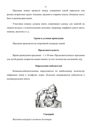 82
Праздник можно провести между учащимися одной параллели или
разных возрастных групп: младшие, средние и старшие классы. Команды могут
быть и разновозрастными.
Участники команд должны иметь спортивную одежду для занятий на
свежем воздухе с отличительными деталями: например, шарфики одного цвета,
повязки, жилетки и т.д.
Сроки и условия проведения
Праздник проводится на спортивной площадке зимой.
Продолжительность
Время проведения праздника – 1 ч 30 мин. Продолжительность праздника
для детей разных возрастов можно менять за счет количества состязаний, игр.
Определение победителей
Команды-победительницы определяются по наибольшему количеству
набранных очков в эстафетах, играх. Отдельно награждаются победители в
индивидуальном зачете.
Сценарий
Выходит ведущий в костюме богатыря.
Copyright ОАО «ЦКБ «БИБКОМ» & ООО «Aгентство Kнига-Cервис»
 