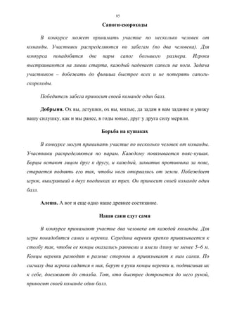 85
Сапоги-скороходы
В конкурсе может принимать участие по несколько человек от
команды. Участники распределяются по забегам (по два человека). Для
конкурса понадобятся две пары сапог большого размера. Игроки
выстраиваются на линии старта, каждый надевает сапоги на ноги. Задача
участников – добежать до финиша быстрее всех и не потерять сапоги-
скороходы.
Победитель забега приносит своей команде один балл.
Добрыня. Ох вы, детушки, ох вы, милые, да задам я вам задание и увижу
вашу силушку, как и мы ранее, в годы юные, друг у друга силу мерили.
Борьба на кушаках
В конкурсе могут принимать участие по несколько человек от команды.
Участники распределяются по парам. Каждому повязывается пояс-кушак.
Борцы встают лицом друг к другу, и каждый, захватив противника за пояс,
старается поднять его так, чтобы ноги оторвались от земли. Побеждает
игрок, выигравший в двух поединках из трех. Он приносит своей команде один
балл.
Алеша. А вот и еще одно наше древнее состязание.
Наши сани едут сами
В конкурсе принимают участие два человека от каждой команды. Для
игры понадобятся санки и веревка. Середина веревки крепко привязывается к
столбу так, чтобы ее концы оказались равными и имели длину не менее 5–6 м.
Концы веревки разводят в разные стороны и привязывают к ним санки. По
сигналу два игрока садятся в них, берут в руки концы веревки и, подтягивая их
к себе, доезжают до столба. Тот, кто быстрее дотронется до него рукой,
приносит своей команде один балл.
Copyright ОАО «ЦКБ «БИБКОМ» & ООО «Aгентство Kнига-Cервис»
 