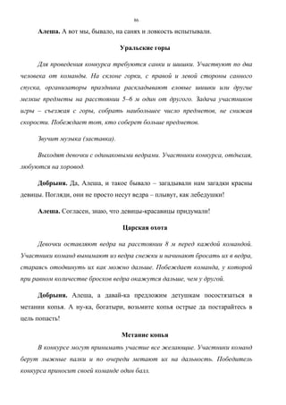 86
Алеша. А вот мы, бывало, на санях и ловкость испытывали.
Уральские горы
Для проведения конкурса требуются санки и шишки. Участвуют по два
человека от команды. На склоне горки, с правой и левой стороны санного
спуска, организаторы праздника раскладывают еловые шишки или другие
мелкие предметы на расстоянии 5–6 м один от другого. Задача участников
игры – съезжая с горы, собрать наибольшее число предметов, не снижая
скорости. Побеждает тот, кто соберет больше предметов.
Звучит музыка (заставка).
Выходят девочки с одинаковыми ведрами. Участники конкурса, отдыхая,
любуются на хоровод.
Добрыня. Да, Алеша, и такое бывало – загадывали нам загадки красны
девицы. Погляди, они не просто несут ведра – плывут, как лебедушки!
Алеша. Согласен, знаю, что девицы-красавицы придумали!
Царская охота
Девочки оставляют ведра на расстоянии 8 м перед каждой командой.
Участники команд вынимают из ведра снежки и начинают бросать их в ведра,
стараясь отодвинуть их как можно дальше. Побеждает команда, у которой
при равном количестве бросков ведра окажутся дальше, чем у другой.
Добрыня. Алеша, а давай-ка предложим детушкам посостязаться в
метании копья. А ну-ка, богатыри, возьмите копья острые да постарайтесь в
цель попасть!
Метание копья
В конкурсе могут принимать участие все желающие. Участники команд
берут лыжные палки и по очереди метают их на дальность. Победитель
конкурса приносит своей команде один балл.
Copyright ОАО «ЦКБ «БИБКОМ» & ООО «Aгентство Kнига-Cервис»
 