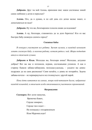 87
Добрыня. Друг ты мой Алеша, припомни мне: какое состязанье зимой
самое любимое у деток и взрослых?
Алеша. Ого, да я думаю, и по сей день его детки малые знают, и
допытываться не надо!
Добрыня. Ну что же, богатырским голосом скажи да подскажи!
Алеша. А ну, богатыри, становитесь да за дело беритесь! Кто из вас
быстрее бабу снежную слепить горазд?
Снежные бабы
В конкурсе участвуют все ребята. Звучит музыка, и каждый начинает
лепить снежную бабу, а окончив работу, встает рядом с ней. Жюри подводит
итоги и отмечает лучших.
Добрыня и Илья. Молодцы вы, богатыри юные! Молодцы, детушки
добрые! Вот вы нас и потешили, играми, состязаньями утешили. А как в
старину бывали забавы-забавушки, молодцы-удальцы, – усадите вы девиц-
подружек да на сани расписные! Сами катайте, а девиц не потеряйте. Задача
забавы-потехи – не перевернуться и не столкнуться с другой парой.
Пока дети катаются на санках, жюри подсчитывает баллы, набранные
каждой командой, и отмечает особо отличившихся участников соревнований.
Награждение
Скоморох: Вот летят минутки,
Времечко бежит,
Сердце замирает,
Сердце так и ждет –
На площадку с поздравленьем
Илья Муромец идет!
Copyright ОАО «ЦКБ «БИБКОМ» & ООО «Aгентство Kнига-Cервис»
 