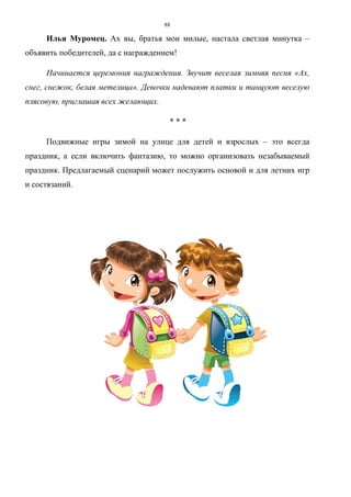 88
Илья Муромец. Ах вы, братья мои милые, настала светлая минутка –
объявить победителей, да с награждением!
Начинается церемония награждения. Звучит веселая зимняя песня «Ах,
снег, снежок, белая метелица». Девочки надевают платки и танцуют веселую
плясовую, приглашая всех желающих.
* * *
Подвижные игры зимой на улице для детей и взрослых – это всегда
праздник, а если включить фантазию, то можно организовать незабываемый
праздник. Предлагаемый сценарий может послужить основой и для летних игр
и состязаний.
Copyright ОАО «ЦКБ «БИБКОМ» & ООО «Aгентство Kнига-Cервис»
 