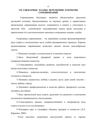 89
VП. СЦЕНАРНЫЕ ПЛАНЫ ЦЕРЕМОНИИ ОТКРЫТИЯ
СОРЕВНОВАНИЙ
Соревнования, бесспорно, являются убедительным средством
наглядной агитации. Организованные на высоком уровне и торжественно
проведенные соревнования надолго сохраняются в памяти у участников и
зрителей. Они способствуют популяризации спорта среди молодежи и
привлечению её к систематическим занятиям в спортивных секциях, клубах.
Спортивные соревнования – это важнейшее условие функционирования
вида спорта и неотъемлемая часть учебно-тренировочного процесса. Хорошо
организованные соревнования позволяют решать весьма многообразные
задачи:
1. Повышать интерес и сознательность в занятиях спортом.
2. Быть объективной проверкой уровня и хода спортивного
совершенствования гимнасток.
3. Стимулировать дальнейшее развитие способностей и качества всех
видов подготовки гимнасток.
4. Повышать морально-волевую, психологическую и тактическую
готовность гимнасток.
5. Развивать патриотизм, любовь к родине, пусть даже самой «малой» -
школе, району, городу.
6. Оценивать профессионализм и качество работы тренерского состава,
поощрять достойных.
7. Быть пропагандой вида спорта, средством его развития и пополнения
контингента занимающихся и болельщиков.
8. Стимулировать процесс совершенствования и саморазвития вида
спорта в целом и его составляющих.
9. Расширять круг и географию общения тренеров и гимнасток (Л.А.
Карпенко, 2003).
Успех массовых спортивных выступлений зависит от хорошо
Copyright ОАО «ЦКБ «БИБКОМ» & ООО «Aгентство Kнига-Cервис»
 
