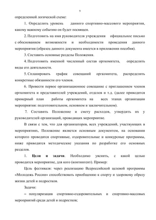 9
определенной логической схеме:
1. Определить уровень данного спортивно-массового мероприятия,
какому важному событию он будет посвящен.
2. Подготовить на имя руководителя учреждения официальное письмо
с обоснованием возможности и необходимости проведения данного
мероприятия (образец данного документа имеется в приложении пособия).
3. Составить основные разделы Положения.
4. Подготовить именной численный состав оргкомитета, определить
виды его деятельности.
5. Спланировать график совещаний оргкомитета, распределить
конкретные обязанности его членов.
6. Провести первое организационное совещание с приглашением членов
оргкомитета и представителей учреждений, отделов и т.д. (далее приводится
примерный план работы оргкомитета на всех этапах организации
мероприятия: подготовительном, основном и заключительном).
7. Составить Положение и смету расходов, утвердить их у
руководителей организаций, проводящих мероприятие.
В связи с тем, что для организаторов, всех учреждений, участвующих в
мероприятиях, Положение является основным документом, на основании
которого проводятся спортивные, оздоровительные и конкурсные программы,
ниже приводятся методические указания по разработке его основных
разделов.
1. Цели и задачи. Необходимо уяснить, с какой целью
проводится мероприятие, для кого (контингент). Пример:
Цель фестиваля: через реализацию Всероссийской целевой программы
«Молодежь России» способствовать приобщению к спорту и здоровому образу
жизни детей и подростков.
Задачи:
−−−− популяризация спортивно-оздоровительных и спортивно-массовых
мероприятий среди детей и подростков;
Copyright ОАО «ЦКБ «БИБКОМ» & ООО «Aгентство Kнига-Cервис»
 