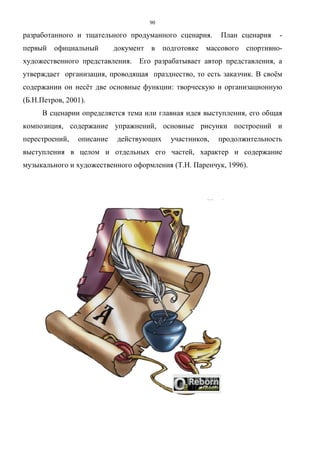 90
разработанного и тщательного продуманного сценария. План сценария -
первый официальный документ в подготовке массового спортивно-
художественного представления. Его разрабатывает автор представления, а
утверждает организация, проводящая празднество, то есть заказчик. В своём
содержании он несёт две основные функции: творческую и организационную
(Б.Н.Петров, 2001).
В сценарии определяется тема или главная идея выступления, его общая
композиция, содержание упражнений, основные рисунки построений и
перестроений, описание действующих участников, продолжительность
выступления в целом и отдельных его частей, характер и содержание
музыкального и художественного оформления (Т.Н. Паренчук, 1996).
Copyright ОАО «ЦКБ «БИБКОМ» & ООО «Aгентство Kнига-Cервис»
 
