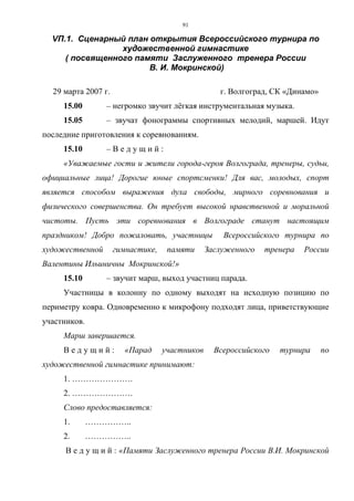 91
VП.1. Сценарный план открытия Всероссийского турнира по
художественной гимнастике
( посвященного памяти Заслуженного тренера России
В. И. Мокринской)
29 марта 2007 г. г. Волгоград, СК «Динамо»
15.00 – негромко звучит лёгкая инструментальная музыка.
15.05 – звучат фонограммы спортивных мелодий, маршей. Идут
последние приготовления к соревнованиям.
15.10 – В е д у щ и й :
«Уважаемые гости и жители города-героя Волгограда, тренеры, судьи,
официальные лица! Дорогие юные спортсменки! Для вас, молодых, спорт
является способом выражения духа свободы, мирного соревнования и
физического совершенства. Он требует высокой нравственной и моральной
чистоты. Пусть эти соревнования в Волгограде станут настоящим
праздником! Добро пожаловать, участницы Всероссийского турнира по
художественной гимнастике, памяти Заслуженного тренера России
Валентины Ильиничны Мокринской!»
15.10 – звучит марш, выход участниц парада.
Участницы в колонну по одному выходят на исходную позицию по
периметру ковра. Одновременно к микрофону подходят лица, приветствующие
участников.
Марш завершается.
В е д у щ и й : «Парад участников Всероссийского турнира по
художественной гимнастике принимают:
1. ………………….
2. ………………….
Слово предоставляется:
1. ……………..
2. ……………..
В е д у щ и й : «Памяти Заслуженного тренера России В.И. Мокринской
Copyright ОАО «ЦКБ «БИБКОМ» & ООО «Aгентство Kнига-Cервис»
 