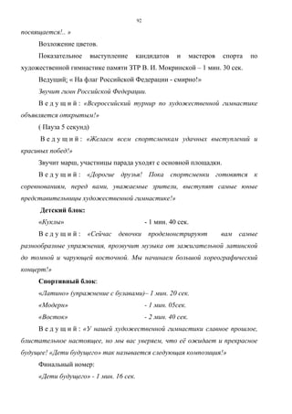 92
посвящается!.. »
Возложение цветов.
Показательное выступление кандидатов и мастеров спорта по
художественной гимнастике памяти ЗТР В. И. Мокринской – 1 мин. 30 сек.
Ведущий: « На флаг Российской Федерации - смирно!»
Звучит гимн Российской Федерации.
В е д у щ и й : «Всероссийский турнир по художественной гимнастике
объявляется открытым!»
( Пауза 5 секунд)
В е д у щ и й : «Желаем всем спортсменкам удачных выступлений и
красивых побед!»
Звучит марш, участницы парада уходят с основной площадки.
В е д у щ и й : «Дорогие друзья! Пока спортсменки готовятся к
соревнованиям, перед вами, уважаемые зрители, выступят самые юные
представительницы художественной гимнастике!»
Детский блок:
«Куклы» - 1 мин. 40 сек.
В е д у щ и й : «Сейчас девочки продемонстрируют вам самые
разнообразные упражнения, прозвучит музыка от зажигательной латинской
до томной и чарующей восточной. Мы начинаем большой хореографический
концерт!»
Спортивный блок:
«Латино» (упражнение с булавами)– 1 мин. 20 сек.
«Модерн» - 1 мин. 05сек.
«Восток» - 2 мин. 40 сек.
В е д у щ и й : «У нашей художественной гимнастики славное прошлое,
блистательное настоящее, но мы вас уверяем, что её ожидает и прекрасное
будущее! «Дети будущего» так называется следующая композиция!»
Финальный номер:
«Дети будущего» - 1 мин. 16 сек.
Copyright ОАО «ЦКБ «БИБКОМ» & ООО «Aгентство Kнига-Cервис»
 