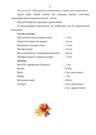 93
В е д у щ и й : «Нет предела совершенства, в спорте надо жить ярко!»
Звучит марш «Герои спорта». На площадку выходят участницы
хореографических номеров на поклон – 40 сек.
Ведущий объявляет программу соревнований.
В плане-сценарии определяется, что необходимо для его практической
реализации.
Состав участниц.
Представительницы младших групп - 3 чел.
Гимнастки I взрослого разряда - 14 чел.
Кандидаты в мастера спорта - 11 чел.
Мастера спорта - 16 чел.
Всего участвовало в спортивном празднике - 44 чел.
Тренеры высшей и первой категории - 5 чел.
Реквизит
Флаг РФ (прикреплён к балкону) - 1 шт.
Булавы - 14 пар
Шали - 3 шт. синего цвета
Ширма - 1 шт.
Воздушные шары - 100 шт.
Скатерти - 6 шт. синего цвета
- 2 шт. красного цвета
Copyright ОАО «ЦКБ «БИБКОМ» & ООО «Aгентство Kнига-Cервис»
 