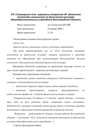 94
VП. 2.Сценарный план церемонии открытия VII областной
олимпиады школьников по физической культуре
общеобразовательных учреждений Волгоградской области
Место проведения: зал гимнастики ВГАФК.
Дата проведения: 23 января 2008 г.
Время проведения: 11.30
1.Фонограмма позывных Волгоградского радио.
2.Д и к т о р :
Дорогие друзья, уважаемые гости и участники спартакиады!
Мы рады приветствовать вас на VI1-й областной олимпиаде
школьников по физической культуре, которую организует и проводит
комитет по образованию при администрации Волгоградской области
совместно с Волгоградской академией физической культуры.
Программа областной олимпиады по физической культуре состоит из
двух частей: практической и теоретико-методических заданий.
Основная цель проведения олимпиады:
−−−− определение уровня овладения учащимися необходимыми знаниями и
умениями в области физической культуры;
−−−− пропаганда здорового образа жизни среди учащейся молодежи;
−−−− выявление перспективных учащихся, ориентированных на
педагогические профессии в области физической культуры и спорта.
Старшеклассники 19 районов и 5 городов нашей области в течение
трех дней на базе академии будут оспаривать звание сильнейших.
Победителей и призеров олимпиады ждут ценные призы и почетные грамоты
Комитета по образованию Администрации Волгоградской области.
Встречаем представителей сборных команд районов Волгоградской
области – участников VII-й областной олимпиады школьников по физической
культуре общеобразовательных учреждений…»
3. Звучит фонограмма марша.
Copyright ОАО «ЦКБ «БИБКОМ» & ООО «Aгентство Kнига-Cервис»
 