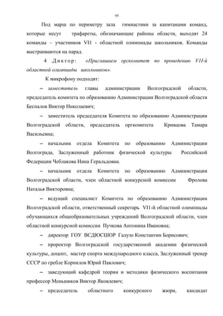 95
Под марш по периметру зала гимнастики за капитанами команд,
которые несут трафареты, обозначающие районы области, выходят 24
команды – участников VI1 - областной олимпиады школьников. Команды
выстраиваются на парад.
4 .Д и к т о р : «Приглашаем оргкомитет по проведению V1I-й
областной олимпиады школьников».
К микрофону подходят:
−−−− заместитель главы администрации Волгоградской области,
председатель комитета по образованию Администрации Волгоградской области
Беспалов Виктор Николаевич;
−−−− заместитель председателя Комитета по образованию Администрации
Волгоградской области, председатель оргкомитета Кривцова Тамара
Васильевна;
−−−− начальник отдела Комитета по образованию Администрации
Волгограда, Заслуженный работник физической культуры Российской
Федерации Чеблакова Нина Геральдовна.
−−−− начальник отдела Комитета по образованию Администрации
Волгоградской области, член областной конкурсной комиссии Фролова
Наталья Викторовна;
−−−− ведущий специалист Комитета по образованию Администрации
Волгоградской области, ответственный секретарь VI1-й областной олимпиады
обучающихся общеобразовательных учреждений Волгоградской области, член
областной конкурсной комиссии Пучкова Антонина Ивановна;
−−−− директор ГОУ ВСДЮСШОР Галузо Константин Борисович;
−−−− проректор Волгоградской государственной академии физической
культуры, доцент, мастер спорта международного класса, Заслуженный тренер
СССР по гребле Корнилов Юрий Павлович;
−−−− заведующий кафедрой теории и методики физического воспитания
профессор Меньшиков Виктор Яковлевич;
−−−− председатель областного конкурсного жюри, кандидат
Copyright ОАО «ЦКБ «БИБКОМ» & ООО «Aгентство Kнига-Cервис»
 