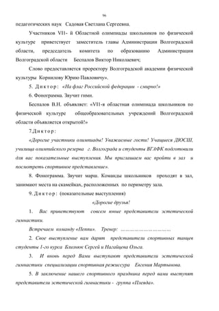 96
педагогических наук Садовая Светлана Сергеевна.
Участников VI1- й Областной олимпиады школьников по физической
культуре приветствует заместитель главы Администрации Волгоградской
области, председатель комитета по образованию Администрации
Волгоградской области Беспалов Виктор Николаевич;
Слово предоставляется проректору Волгоградской академии физической
культуры Корнилову Юрию Павловичу».
5. Д и к т о р : «На флаг Российской федерации - смирно!»
6. Фонограмма. Звучит гимн.
Беспалов В.Н. объявляет: «VI1-я областная олимпиада школьников по
физической культуре общеобразовательных учреждений Волгоградской
области объявляется открытой!»
7.Д и к т о р :
«Дорогие участники олимпиады! Уважаемые гости! Учащиеся ДЮСШ,
училища олимпийского резерва г. Волгограда и студенты ВГАФК подготовили
для вас показательные выступления. Мы приглашаем вас пройти в зал и
посмотреть спортивное представление».
8. Фонограмма. Звучит марш. Команды школьников проходят в зал,
занимают места на скамейках, расположенных по периметру зала.
9. Д и к т о р : (показательные выступления)
«Дорогие друзья!
1. Вас приветствуют совсем юные представители эстетической
гимнастики.
Встречаем команду «Пеппи». Тренер: ……………………………
2. Свое выступление вам дарят представители спортивных танцев
студенты 1-го курса Близнюк Сергей и Нагайцева Ольга.
3. И вновь перед Вами выступают представители эстетической
гимнастики специализации спортивная режиссура Евгения Мартынова.
5. В заключение нашего спортивного праздника перед вами выступят
представители эстетической гимнастики - группа «Плеяда».
Copyright ОАО «ЦКБ «БИБКОМ» & ООО «Aгентство Kнига-Cервис»
 