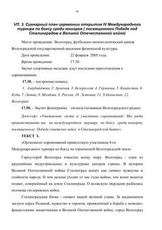 98
VП. 3. Сценарный план церемонии открытия IV Международного
турнира по боксу среди юниоров ( посвященного Победе под
Сталинградом в Великой Отечественной войне)
Место проведения: Волгоград, футбольно-легкоатлетический манеж
Волгоградской государственной академии физической культуры.
Дата проведения: 22 февраля 2005 года.
Время проведения: 17.30.
Звучат спортивные мелодии, идут последние приготовления к
соревнованиям.
17.30. – построение команд:
1. Азербайджан, 2. Армения, 3. Белоруссия, 4. Германия, 5. Казахстан, 6.
Куба, 7. Литва, 8. Молдова, 9. Россия, 10 .Эстония, 11. Узбекистан, 12.
Волгоград.
17.50. – Звучит фонограмма сигнала (позывные Волгоградского радио).
Диктор: «Уважаемые гости и участники соревнований! Мы рады
приветствовать вас на международном турнире по боксу среди юниоров,
посвященному Победе советских войск в Сталинградской битве».
ТЕКСТ 1.
«Оргкомитет соревнований приветствует участников 4-го
Международного турнира по боксу на героической Волгоградской земле.
Город-герой Волгоград известен всему миру. Волгоград - один из
крупнейших индустриальных и культурных центров страны. В историю
Великой Отечественной войны Сталинград вошёл как символ мужества и
стойкости народа. И чем дальше уходят от нас годы войны, тем яснее видится
подвиг, совершённый на земле Сталинграда. О волжскую твердыню разбились
полчища гитлеровских войск.
Сталинградская битва - символ нашей великой славы. За выдающиеся
заслуги перед Родиной, мужество и героизм, проявленный в борьбе с немецко-
фашистскими захватчиками в Великой Отечественной войне, город Волгоград
Copyright ОАО «ЦКБ «БИБКОМ» & ООО «Aгентство Kнига-Cервис»
 