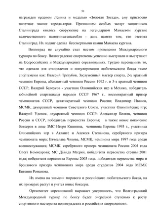 99
награжден орденом Ленина и медалью «Золотая Звезда», ему присвоено
почетное звание города-героя. Признанием особых заслуг защитников
Сталинграда явилось сооружение на легендарном Мамаевом кургане
величественного памятника-ансамбля - дань памяти тем, кто отстоял
Сталинград. Их подвиг сделал бессмертными камни Мамаева кургана.
Волгоград не случайно стал местом проведения Международного
турнира по боксу. Волгоградские спортсмены успешно выступали и выступают
на Всероссийских и Международных соревнованиях. Трудно переоценить то,
что сделали для становления и популяризации любительского бокса такие
спортсмены как: Валерий Трегубов, Заслуженный мастер спорта, 2-х кратный
чемпион Европы, абсолютный чемпион России 1992 г. и 3-х кратный чемпион
СССР; Валерий Белоусов - участник Олимпийских игр в Мехико, победитель
юбилейной спартакиады народов СССР 1967 г., восьмикратный призер
чемпионатов СССР, девятикратный чемпион России; Владимир Иванов,
МСМК, двукратный чемпион Советского Союза, участник Олимпийских игр;
Валерий Удовик, двукратный чемпион СССР; Александр Беляев, чемпион
России и СССР, победитель первенства Европы; а также новое поколение
боксеров в лице ЗМС Игоря Кшинина, чемпиона Европы 1993 г., участника
Олимпийских игр в Атланте и Алексея Степанова, серебряного призера
чемпионата мира; Вячеслава Чикова, МСМК, чемпиона мира 1997 года среди
военнослужащих; МСМК, серебряного призера чемпионата России 2004 года
Олега Комисарова; МС Давида Мгерян, победителя первенства страны 2001
года; победителя первенства Европы 2003 года, победителя первенства мира и
бронзового призера чемпионата мира среди студентов 2004 года МСМК
Евгения Романова.
Их имена на знамени мирового и российского любительского бокса, на
их примерах растут и учатся юные боксеры.
Оргкомитет соревнований выражает уверенность, что Волгоградский
Международный турнир по боксу будет очередной ступенью к росту
спортивного мастерства волгоградских и российских спортсменов».
Copyright ОАО «ЦКБ «БИБКОМ» & ООО «Aгентство Kнига-Cервис»
 