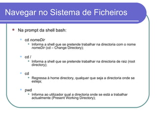 Navegar no Sistema de Ficheiros
 Na prompt da shell bash:
 cd nomeDir
 Informa a shell que se pretende trabalhar na directoria com o nome
nomeDir (cd – Change Directory);
 cd /
 Informa a shell que se pretende trabalhar na directoria de raiz (root
directory);
 cd
 Regressa à home directory, qualquer que seja a directoria onde se
esteja;
 pwd
 Informa ao utilizador qual a directoria onde se está a trabalhar
actualmente (Present Working Directory);
 