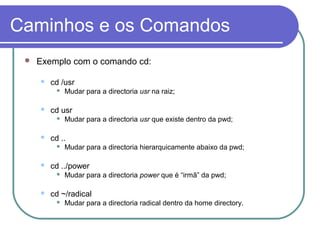 Caminhos e os Comandos
 Exemplo com o comando cd:
 cd /usr
 Mudar para a directoria usr na raiz;
 cd usr
 Mudar para a directoria usr que existe dentro da pwd;
 cd ..
 Mudar para a directoria hierarquicamente abaixo da pwd;
 cd ../power
 Mudar para a directoria power que é “irmã” da pwd;
 cd ~/radical
 Mudar para a directoria radical dentro da home directory.
 