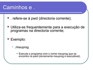 Caminhos e .
 . refere-se à pwd (directoria corrente);
 Utiliza-se frequentemente para a execução de
programas na directoria corrente;
 Exemplo:
 ./meuprog
 Executa o programa com o nome meuprog que se
encontra na pwd (obviamente meuprog é executável).
 