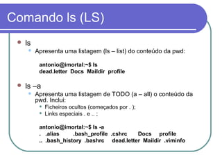 Comando ls (LS)
 ls
 Apresenta uma listagem (ls – list) do conteúdo da pwd:
antonio@imortal:~$ ls
dead.letter Docs Maildir profile
 ls –a
 Apresenta uma listagem de TODO (a – all) o conteúdo da
pwd. Inclui:
 Ficheiros ocultos (começados por . );
 Links especiais . e .. ;
antonio@imortal:~$ ls -a
. .alias .bash_profile .cshrc Docs profile
.. .bash_history .bashrc dead.letter Maildir .viminfo
 
