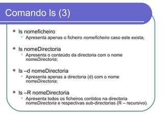 Comando ls (3)
 ls nomeficheiro
 Apresenta apenas o ficheiro nomeficheiro caso este exista;
 ls nomeDirectoria
 Apresenta o conteúdo da directoria com o nome
nomeDirectoria;
 ls –d nomeDirectoria
 Apresenta apenas a directoria (d) com o nome
nomeDirectoria;
 ls –R nomeDirectoria
 Apresenta todos os ficheiros contidos na directoria
nomeDirectoria e respectivas sub-directorias (R – recursivo).
 