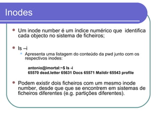 Inodes
 Um inode number é um índice numérico que identifica
cada objecto no sistema de ficheiros;
 ls –i
 Apresenta uma listagem do conteúdo da pwd junto com os
respectivos inodes:
antonio@imortal:~$ ls -i
65570 dead.letter 65631 Docs 65571 Maildir 65543 profile
 Podem existir dois ficheiros com um mesmo inode
number, desde que que se encontrem em sistemas de
ficheiros diferentes (e.g. partições diferentes).
 
