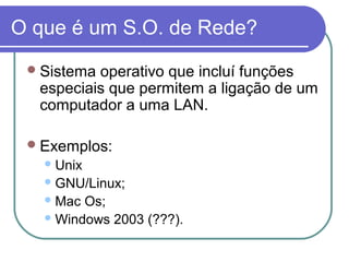 O que é um S.O. de Rede?
Sistema operativo que incluí funções
especiais que permitem a ligação de um
computador a uma LAN.
Exemplos:
Unix
GNU/Linux;
Mac Os;
Windows 2003 (???).
 
