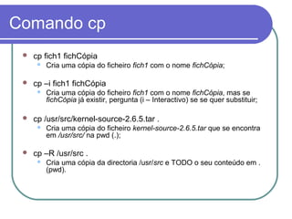 Comando cp
 cp fich1 fichCópia
 Cria uma cópia do ficheiro fich1 com o nome fichCópia;
 cp –i fich1 fichCópia
 Cria uma cópia do ficheiro fich1 com o nome fichCópia, mas se
fichCópia já existir, pergunta (i – Interactivo) se se quer substituir;
 cp /usr/src/kernel-source-2.6.5.tar .
 Cria uma cópia do ficheiro kernel-source-2.6.5.tar que se encontra
em /usr/src/ na pwd (.);
 cp –R /usr/src .
 Cria uma cópia da directoria /usr/src e TODO o seu conteúdo em .
(pwd).
 