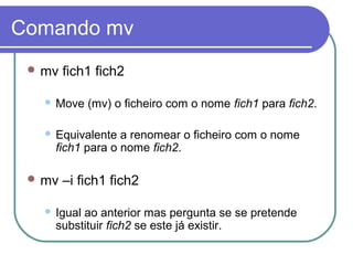 Comando mv
 mv fich1 fich2
 Move (mv) o ficheiro com o nome fich1 para fich2.
 Equivalente a renomear o ficheiro com o nome
fich1 para o nome fich2.
 mv –i fich1 fich2
 Igual ao anterior mas pergunta se se pretende
substituir fich2 se este já existir.
 