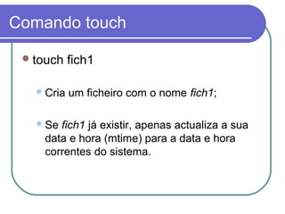 Comando touch
touch fich1
Cria um ficheiro com o nome fich1;
Se fich1 já existir, apenas actualiza a sua
data e hora (mtime) para a data e hora
correntes do sistema.
 