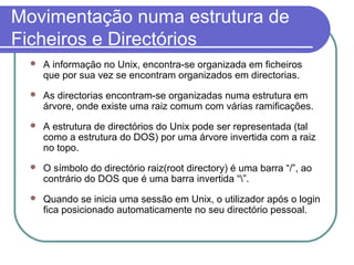 Movimentação numa estrutura de
Ficheiros e Directórios
 A informação no Unix, encontra-se organizada em ficheiros
que por sua vez se encontram organizados em directorias.
 As directorias encontram-se organizadas numa estrutura em
árvore, onde existe uma raiz comum com várias ramificações.
 A estrutura de directórios do Unix pode ser representada (tal
como a estrutura do DOS) por uma árvore invertida com a raiz
no topo.
 O símbolo do directório raiz(root directory) é uma barra “/”, ao
contrário do DOS que é uma barra invertida “”.
 Quando se inicia uma sessão em Unix, o utilizador após o login
fica posicionado automaticamente no seu directório pessoal.
 