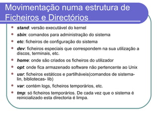 Movimentação numa estrutura de
Ficheiros e Directórios
 stand: versão executável do kernel
 sbin: comandos para administração do sistema
 etc: ficheiros de configuração do sistema
 dev: ficheiros especiais que correspondem na sua utilização a
discos, terminais, etc.
 home: onde são criados os ficheiros do utilizador
 opt: onde fica armazenado software não pertencente ao Unix
 usr: ficheiros estáticos e partilháveis(comandos de sistema-
lin, bibliotecas- lib)
 var: contém logs, ficheiros temporários, etc.
 tmp: só ficheiros temporários. De cada vez que o sistema é
reinicializado esta directoria é limpa.
 