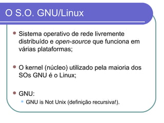 O S.O. GNU/Linux
 Sistema operativo de rede livremente
distribuído e open-source que funciona em
várias plataformas;
 O kernel (núcleo) utilizado pela maioria dos
SOs GNU é o Linux;
 GNU:
 GNU is Not Unix (definição recursiva!).
 
