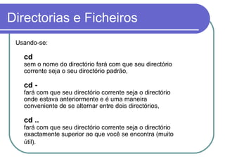 Directorias e Ficheiros
Usando-se:
cd
sem o nome do directório fará com que seu directório
corrente seja o seu directório padrão,
cd -
fará com que seu directório corrente seja o directório
onde estava anteriormente e é uma maneira
conveniente de se alternar entre dois directórios,
cd ..
fará com que seu directório corrente seja o directório
exactamente superior ao que você se encontra (muito
útil).
 