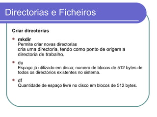 Directorias e Ficheiros
Criar directorias
 mkdir
Permite criar novas directorias
cria uma directoria, tendo como ponto de origem a
directoria de trabalho.
 du
Espaço já utilizado em disco; numero de blocos de 512 bytes de
todos os directórios existentes no sistema.
 df
Quantidade de espaço livre no disco em blocos de 512 bytes.
 