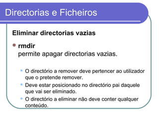 Directorias e Ficheiros
Eliminar directorias vazias
rmdir
permite apagar directorias vazias.
 O directório a remover deve pertencer ao utilizador
que o pretende remover.
 Deve estar posicionado no directório pai daquele
que vai ser eliminado.
 O directório a eliminar não deve conter qualquer
conteúdo.
 