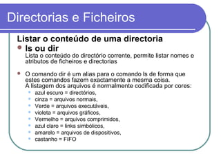 Directorias e Ficheiros
Listar o conteúdo de uma directoria
 ls ou dir
Lista o conteúdo do directório corrente, permite listar nomes e
atributos de ficheiros e directorias
 O comando dir é um alias para o comando ls de forma que
estes comandos fazem exactamente a mesma coisa.
A listagem dos arquivos é normalmente codificada por cores:
 azul escuro = directórios,
 cinza = arquivos normais,
 Verde = arquivos executáveis,
 violeta = arquivos gráficos,
 Vermelho = arquivos comprimidos,
 azul claro = links simbólicos,
 amarelo = arquivos de dispositivos,
 castanho = FIFO
 