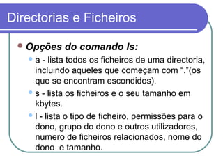 Directorias e Ficheiros
Opções do comando ls:
a - lista todos os ficheiros de uma directoria,
incluindo aqueles que começam com “.”(os
que se encontram escondidos).
s - lista os ficheiros e o seu tamanho em
kbytes.
l - lista o tipo de ficheiro, permissões para o
dono, grupo do dono e outros utilizadores,
numero de ficheiros relacionados, nome do
dono e tamanho.
 