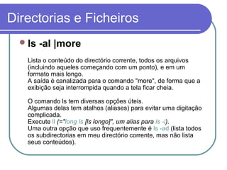 Directorias e Ficheiros
ls -al |more
Lista o conteúdo do directório corrente, todos os arquivos
(incluindo aqueles começando com um ponto), e em um
formato mais longo.
A saída é canalizada para o comando "more", de forma que a
exibição seja interrompida quando a tela ficar cheia.
O comando ls tem diversas opções úteis.
Algumas delas tem atalhos (aliases) para evitar uma digitação
complicada.
Execute ll (="long ls [ls longo]", um alias para ls -l).
Uma outra opção que uso frequentemente é ls -ad (lista todos
os subdirectorias em meu directório corrente, mas não lista
seus conteúdos).
 