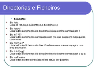 Directorias e Ficheiros
 Exemplos:
 $ls /etc
Lista os ficheiros existentes no directório etc
 $ls /etc/a*
Lista todos os ficheiros do directório etc cujo nome começa por a
 $ls nl????
Lista todos os ficheiros começados por nl e que possuem mais quatro
caracteres
 $ls /bin/[a-f]*
Lista todos os ficheiros do directório bin cujo nome começa por uma
letra entre a e f
 $ls /bin/[b,g]*
Lista todos os ficheiros do directório bin cujo nome começa por b ou g
 $ls –aR|more
Lista todos os directórios abaixo do actual por páginas
 