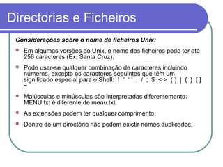 Directorias e Ficheiros
Considerações sobre o nome de ficheiros Unix:
 Em algumas versões do Unix, o nome dos ficheiros pode ter até
256 caracteres (Ex. Santa Cruz).
 Pode usar-se qualquer combinação de caracteres incluindo
números, excepto os caracteres seguintes que têm um
significado especial para o Shell: ! “ ‘ ’ ; / ; $ < > ( ) | { } [ ]
~
 Maiúsculas e minúsculas são interpretadas diferentemente:
MENU.txt é diferente de menu.txt.
 As extensões podem ter qualquer comprimento.
 Dentro de um directório não podem existir nomes duplicados.
 
