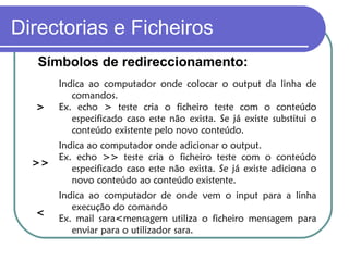 Directorias e Ficheiros
Símbolos de redireccionamento:
>
Indica ao computador onde colocar o output da linha de
comandos.
Ex. echo > teste cria o ficheiro teste com o conteúdo
especificado caso este não exista. Se já existe substitui o
conteúdo existente pelo novo conteúdo.
>>
Indica ao computador onde adicionar o output.
Ex. echo >> teste cria o ficheiro teste com o conteúdo
especificado caso este não exista. Se já existe adiciona o
novo conteúdo ao conteúdo existente.
<
Indica ao computador de onde vem o input para a linha
execução do comando
Ex. mail sara<mensagem utiliza o ficheiro mensagem para
enviar para o utilizador sara.
 