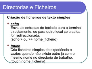 Directorias e Ficheiros
Criação de ficheiros de texto simples
 echo
Envia as entradas do teclado para o terminal
directamente, ou para outro local se a saída
for redireccionada.
(echo > ou >> nome_ficheiro)
 touch
Cria ficheiros simples de experiência e
vazios quando não existe outro já com o
mesmo nome no directório de trabalho.
(touch nome_ficheiro)
 
