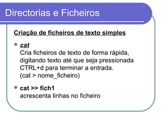 Directorias e Ficheiros
Criação de ficheiros de texto simples
 cat
Cria ficheiros de texto de forma rápida,
digitando texto até que seja pressionada
CTRL+d para terminar a entrada.
(cat > nome_ficheiro)
 cat >> fich1
acrescenta linhas no ficheiro
 