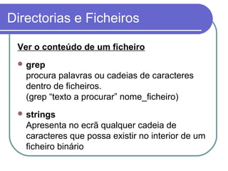 Directorias e Ficheiros
Ver o conteúdo de um ficheiro
 grep
procura palavras ou cadeias de caracteres
dentro de ficheiros.
(grep “texto a procurar” nome_ficheiro)
 strings
Apresenta no ecrã qualquer cadeia de
caracteres que possa existir no interior de um
ficheiro binário
 